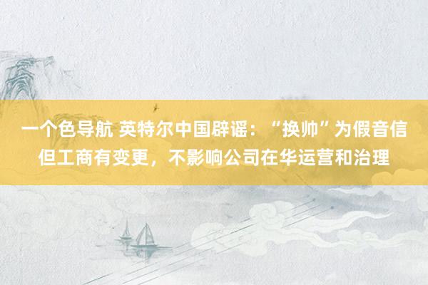 一个色导航 英特尔中国辟谣：“换帅”为假音信但工商有变更，不