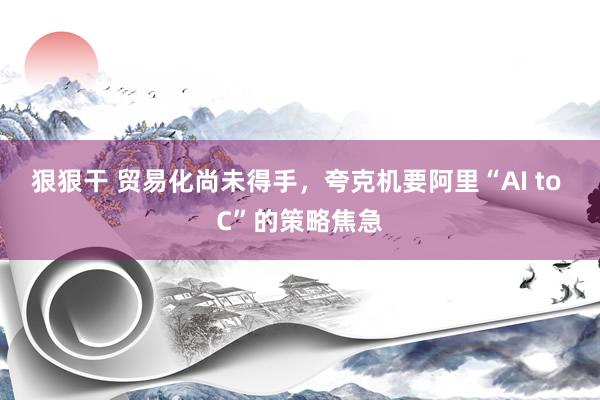 狠狠干 贸易化尚未得手，夸克机要阿里“AI to C”的策略